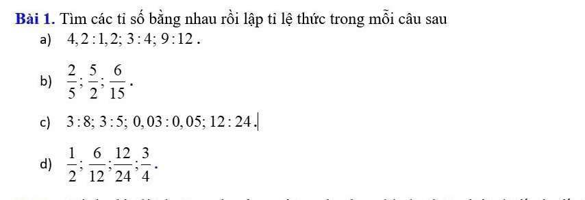 Tìm các tỉ số bằng nhau rồi lập tỉ lệ thức trong mỗi câu sau 
a) 4, 2:1, 2; 3:4; 9:12. 
b)  2/5 ;  5/2 ;  6/15 . 
c) 3:8; 3:5; 0,03:0,05; 12:24.| 
d)  1/2 ;  6/12 ;  12/24 ;  3/4 .