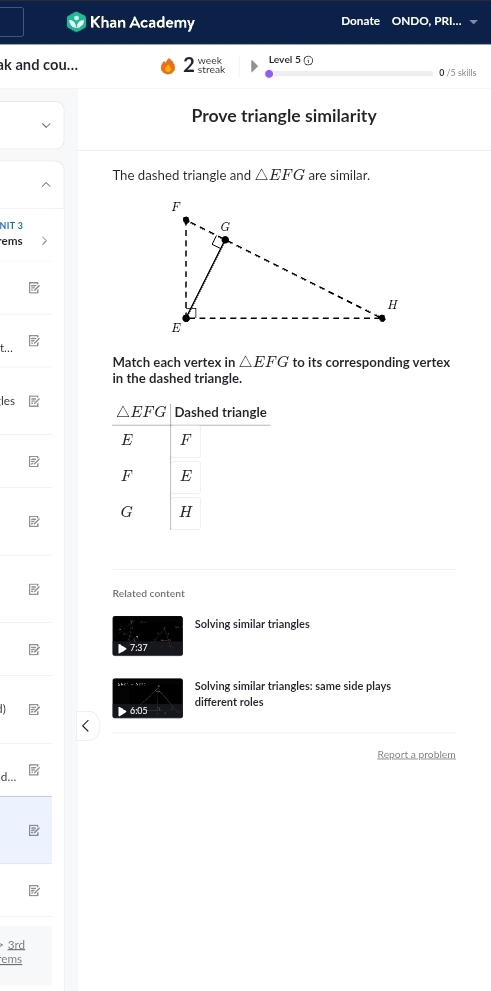 Khan Academy Donate ONDO, PRI.
ak and cou... Level 5 ①
0 /5 skills
Prove triangle similarity
The dashed triangle and △ EFG are similar.
NIT 3 
ems
t... △ EFG to its corresponding vertex
Match each vertex in
in the dashed triangle.
les
Related content
Solving similar triangles
7:37
Solving similar triangles: same side plays
6:05 different roles
Report a problem
d...
3rd
ems