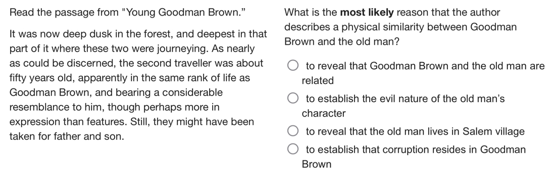 Read the passage from "Young Goodman Brown.” What is the most likely reason that the author
It was now deep dusk in the forest, and deepest in that describes a physical similarity between Goodman
part of it where these two were journeying. As nearly Brown and the old man?
as could be discerned, the second traveller was about to reveal that Goodman Brown and the old man are
fifty years old, apparently in the same rank of life as related
Goodman Brown, and bearing a considerable
to establish the evil nature of the old man's
resemblance to him, though perhaps more in
character
expression than features. Still, they might have been
taken for father and son.
to reveal that the old man lives in Salem village
to establish that corruption resides in Goodman
Brown