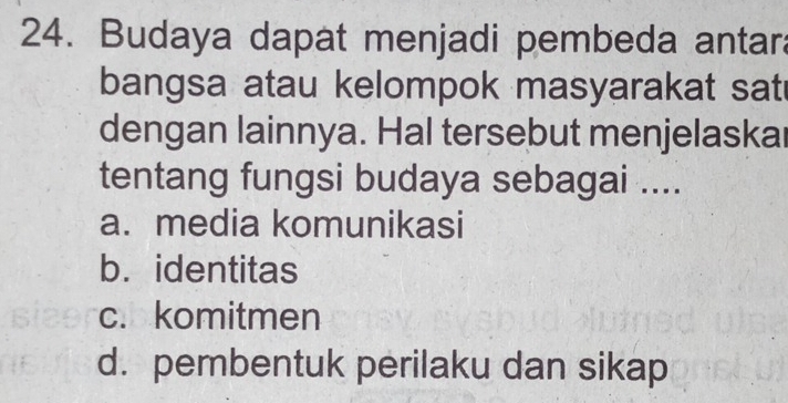 Budaya dapat menjadi pembeda antara
bangsa atau kelompok masyarakat sat
dengan lainnya. Hal tersebut menjelaskar
tentang fungsi budaya sebagai ....
a. media komunikasi
b. identitas
c. komitmen
d. pembentuk perilaku dan sikap