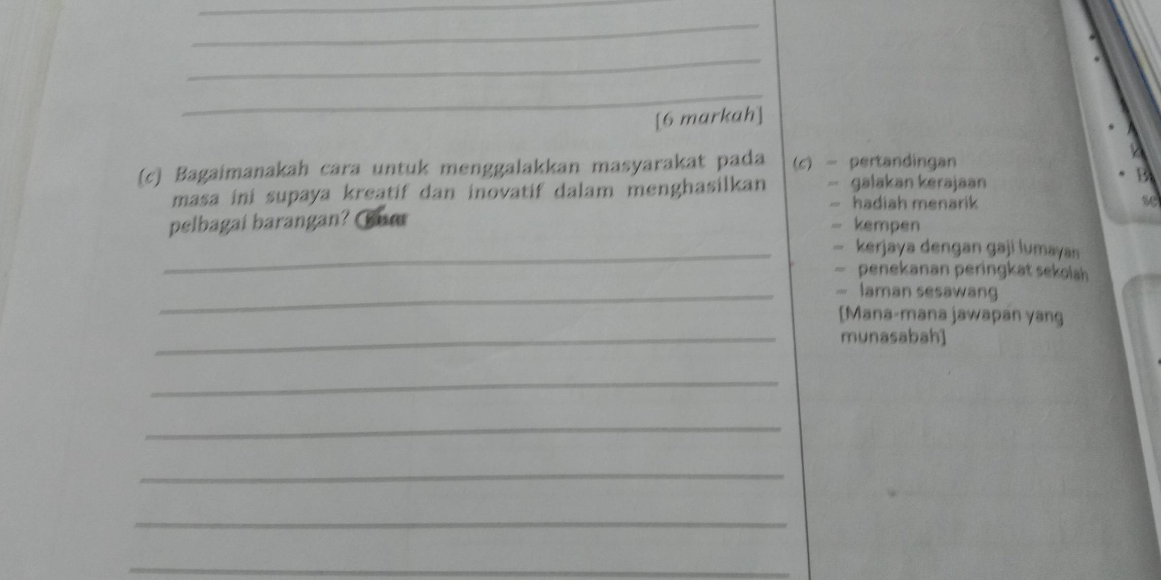 [6 markah]
(c) Bagaimanakah cara untuk menggalakkan masyarakat pada (c) - pertandingan
masa ini supaya kreatif dan inovatif dalam menghasilkan
- galakan kerajaan
B
- hadiah menarik se
pelbagai barangan? ur
- kempen
_— kerjaya dengan gaji lumayan
— penekanan peringkat sekolah
_- laman sesawang
[Mana-mana jawapan yang
_munasabah]
_
_
_
_
_