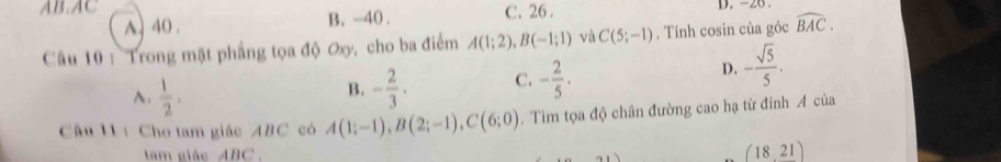 AB. AC B. -40.
A) 40. C. 26. D. -26.
Câu 10 : Trong mặt phẳng tọa độ ơxy, cho ba điểm A(1;2), B(-1;1) và C(5;-1). Tính cosin của góc widehat BAC.
A.  1/2 . - 2/3 . C. - 2/5 ·
D. - sqrt(5)/5 . 
B.
Câu 11 : Cho tam giác ABC có A(1;-1), B(2;-1), C(6;0). Tìm tọa độ chân đường cao hạ từ đinh A của
tam giác ABC.
(18,21)