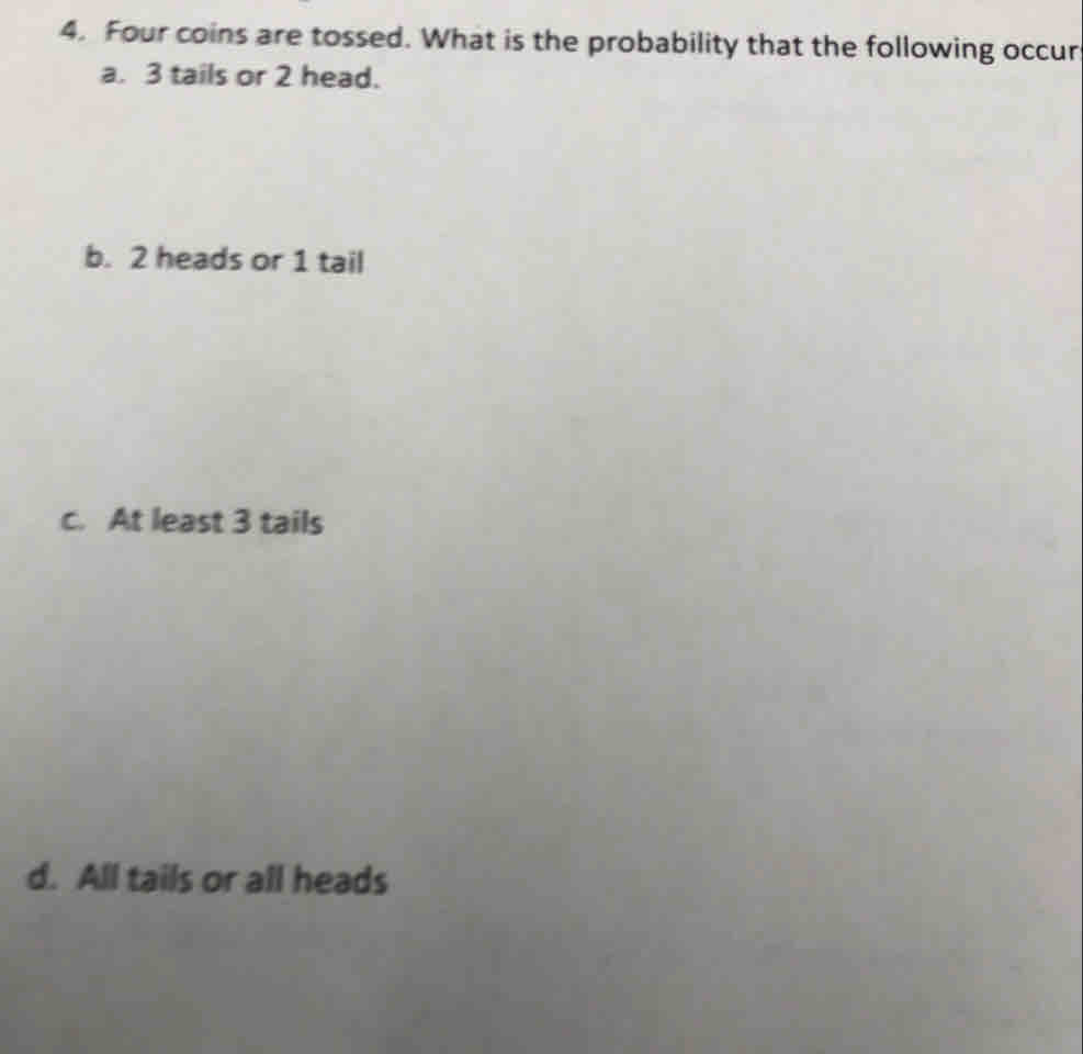 Four coins are tossed. What is the probability that the following occur
a. 3 tails or 2 head.
b. 2 heads or 1 tail
c. At least 3 tails
d. All tails or all heads