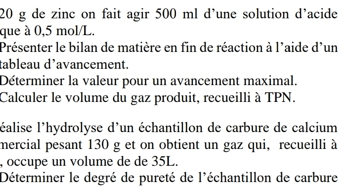 20 g de zinc on fait agir 500 ml d’une solution d’acide 
que à 0,5 mol/L. 
Présenter le bilan de matière en fin de réaction à l'aide d'un 
tableau d’avancement. 
Déterminer la valeur pour un avancement maximal. 
Calculer le volume du gaz produit, recueilli à TPN. 
l'éalise l'hydrolyse d'un échantillon de carbure de calcium 
mercial pesant 130 g et on obtient un gaz qui, recueilli à 
, occupe un volume de de 35L. 
Déterminer le degré de pureté de l'échantillon de carbure