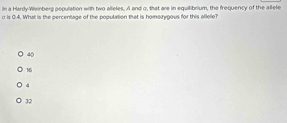 In a Hardy-Weinberg population with two alleles, A and α, that are in equilibrium, the frequency of the allele
σ is 0.4. What is the percentage of the population that is homozygous for this allele?
40
16
4
32