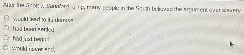 After the Scott v. Sandford ruling, many people in the South believed the argument over slavery
would lead to its demise.
had been settled.
had just begun.
would never end.