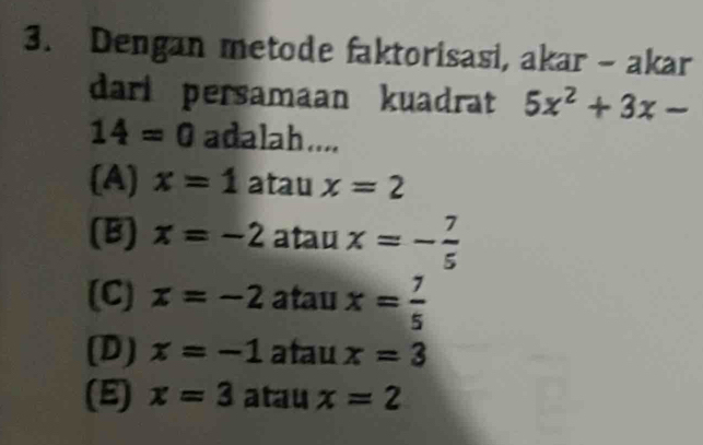 Dengan metode faktorisasi, akar - akar
dari persamaan kuadrat 5x^2+3x-
14=0 adalah....
(A) x=1 atau x=2
(B) x=-2 atau x=- 7/5 
(C) x=-2 atau x= 7/5 
(D) x=-1 atau x=3
(E) x=3 atau x=2