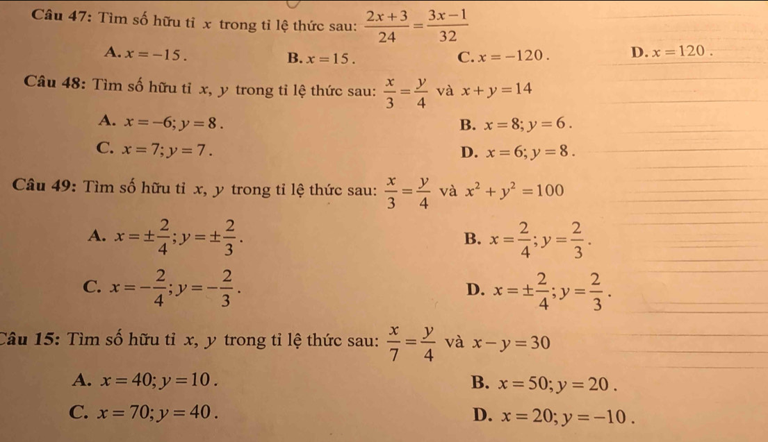 Tìm số hữu tỉ x trong tỉ lệ thức sau:  (2x+3)/24 = (3x-1)/32 
A. x=-15. x=-120.
B. x=15. C.
D. x=120. 
Câu 48: Tìm số hữu tỉ x, y trong tỉ lệ thức sau:  x/3 = y/4  và x+y=14
A. x=-6; y=8. B. x=8; y=6.
C. x=7; y=7. D. x=6; y=8. 
Câu 49: Tìm số hữu tỉ x, y trong tỉ lệ thức sau:  x/3 = y/4  và x^2+y^2=100
A. x=±  2/4 ; y=±  2/3 . x= 2/4 ; y= 2/3 . 
B.
C. x=- 2/4 ; y=- 2/3 . x=±  2/4 ; y= 2/3 . 
D.
Câu 15: Tìm số hữu tỉ x, y trong tỉ lệ thức sau:  x/7 = y/4  và x-y=30
A. x=40; y=10. B. x=50; y=20.
C. x=70; y=40. D. x=20; y=-10.