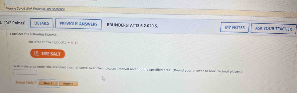 Viewing Saved Work Revert to Last Response 
. [0/3 Points] DETAILS PREVIOUS ANSWERS BBUNDERSTAT13 6.2.020.S. MY NOTES ASK YOUR TEACHER 
Consider the following interval. 
the area to the right of z=0.13
USE SALT 
Sketch the area under the standard normal curve over the indicated interval and find the specified area. (Round your answer to four decimal places.) 
Need Help? Read It Watch It