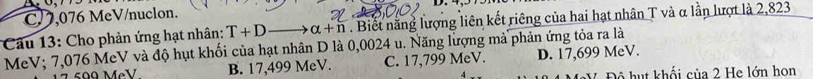 C/ 7,076 MeV/nuclon. D. 4,575M
Câu 13: Cho phản ứng hạt nhân: T+D _  alpha +n. Biết năng lượng liên kết riêng của hai hạt nhân T và α lần lượt là 2,823
MeV; 7,076 MeV và độ hụt khối của hạt nhân D là 0,0024 u. Năng lượng mà phản ứng tỏa ra là
17 599 MẹV B. 17,499 MeV. C. 17,799 MeV. D. 17,699 MeV.
V Độ hut khối của 2 He lớn hon