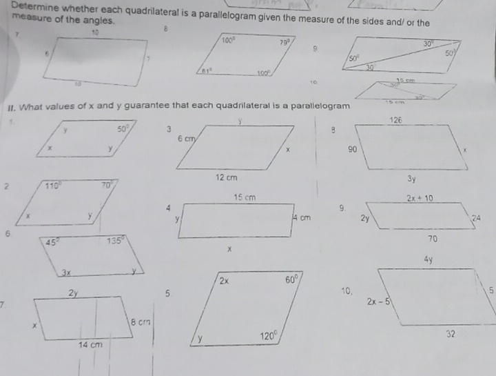 Determine whether each quadrilateral is a parallelogram given the measure of the sides and/ or the
measure of the angles.
7
9
10
II. What values of x and y guarantee that each quadrilateral is a parallelogram
1.
 
 
 
9.
 
6.
10.
7