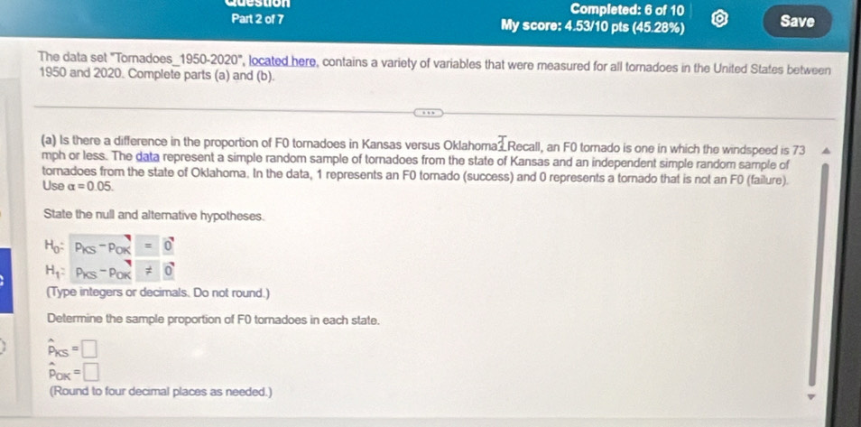 Completed: 6 of 10 
Part 2 of 7 My score: 4.53/10 pts (45.28%) Save 
The data set "Tomadoes_1950-2020", located here, contains a variety of variables that were measured for all tornadoes in the United States between 
1950 and 2020. Complete parts (a) and (b). 
(a) Is there a difference in the proportion of F0 tornadoes in Kansas versus Oklahoma2 Recall, an F0 tornado is one in which the windspeed is 73
mph or less. The data represent a simple random sample of tornadoes from the state of Kansas and an independent simple random sample of 
tornadoes from the state of Oklahoma. In the data, 1 represents an F0 tornado (success) and 0 represents a tornado that is not an F0 (failure). 
Use alpha =0.05. 
State the null and altemative hypotheses.
H_0:P_KS-P_OK=0
H_1:P_KS-P_OK=0
(Type integers or decimals. Do not round.) 
Determine the sample proportion of F0 tornadoes in each state.
hat P_KS=□
hat p_OK=□
(Round to four decimal places as needed.)