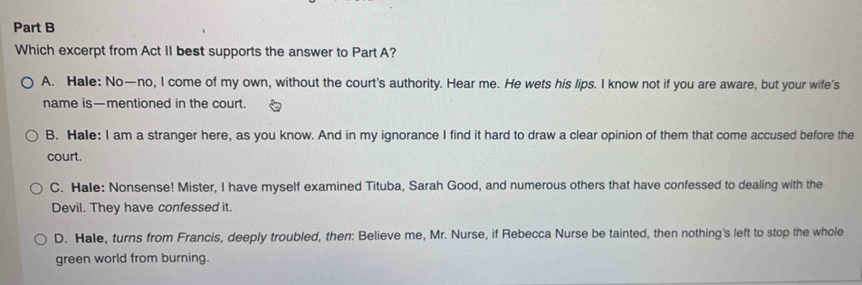 Which excerpt from Act II best supports the answer to Part A?
A. Hale: No—no, I come of my own, without the court's authority. Hear me. He wets his lips. I know not if you are aware, but your wife’s
name is—mentioned in the court.
B. Hale: I am a stranger here, as you know. And in my ignorance I find it hard to draw a clear opinion of them that come accused before the
court.
C. Hale: Nonsense! Mister, I have myself examined Tituba, Sarah Good, and numerous others that have confessed to dealing with the
Devil. They have confessed it.
D. Hale, turns from Francis, deeply troubled, then: Believe me, Mr. Nurse, if Rebecca Nurse be tainted, then nothing's left to stop the whole
green world from burning.