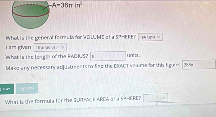 -A=36π in^2
What is the general formula for VOLUME of a SPHERE? (4/3)(pl)( ∨ 
I am given the radius : 
What is the length of the RADIUS? 6 units. 
Make any necessary adjustments to find the EXACT volume for this figure: 288π
PLAY STOP 
What is the formula for the SURFACE AREA of a SPHERE? □ vee 