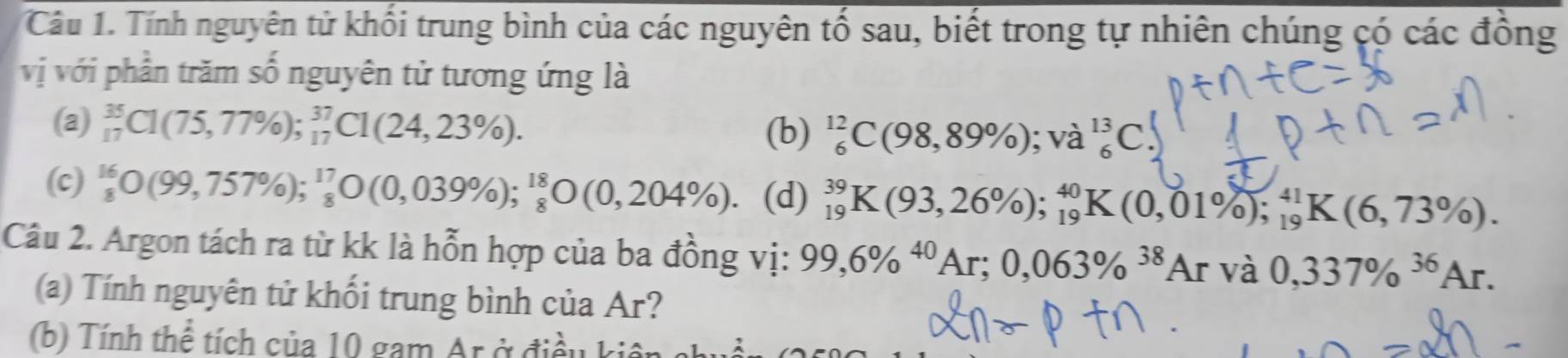 Tính nguyên tử khối trung bình của các nguyên tố sau, biết trong tự nhiên chúng có các đồng
vị với phần trăm số nguyên tử tương ứng là
(a) _(17)^(35)C1(75,77% ); _(17)^(37)C1(24,23% ).
(b) _6^((12)C(98,89% ); và _6^(13)C
(c) frac 16)8O(99,757% )_8^(17)_8O(0,039% ); ^18_8O(0,204% ). (d) _(19)^(39)K(93,26% ); _(19)^(40)K(0,01% ); _(19)^(41)K(6,73% ). 
Câu 2. Argon tách ra từ kk là hỗn hợp của ba đồng vị: 99,6% ^40Ar; 0,063% ^38Arva0,337% ^36Ar. 
(a) Tính nguyên tử khối trung bình của Ar?
(b) Tính thể tích của 10 gam Ar ở điều k