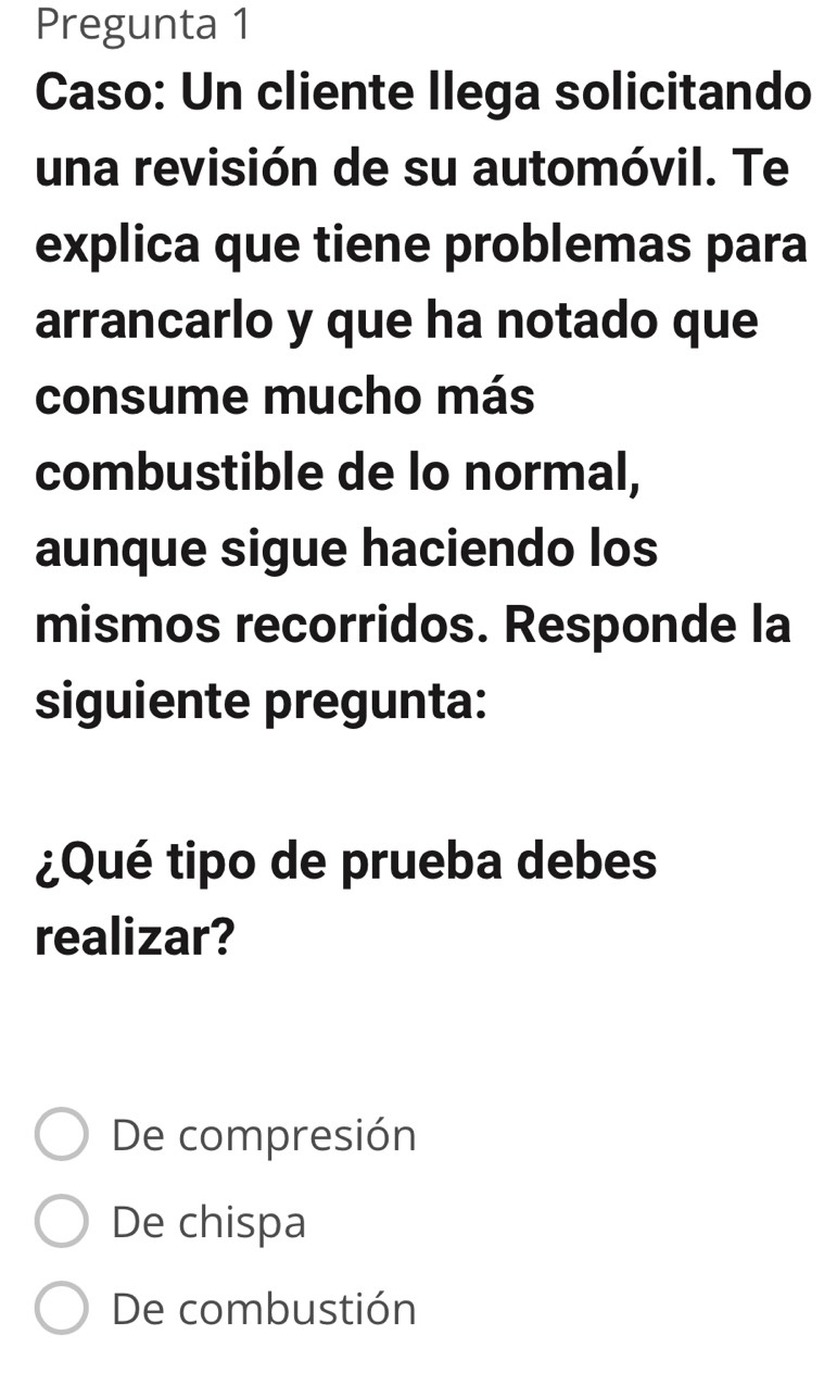 Pregunta 1
Caso: Un cliente Ilega solicitando
una revisión de su automóvil. Te
explica que tiene problemas para
arrancarlo y que ha notado que
consume mucho más
combustible de lo normal,
aunque sigue haciendo los
mismos recorridos. Responde la
siguiente pregunta:
¿Qué tipo de prueba debes
realizar?
De compresión
De chispa
De combustión