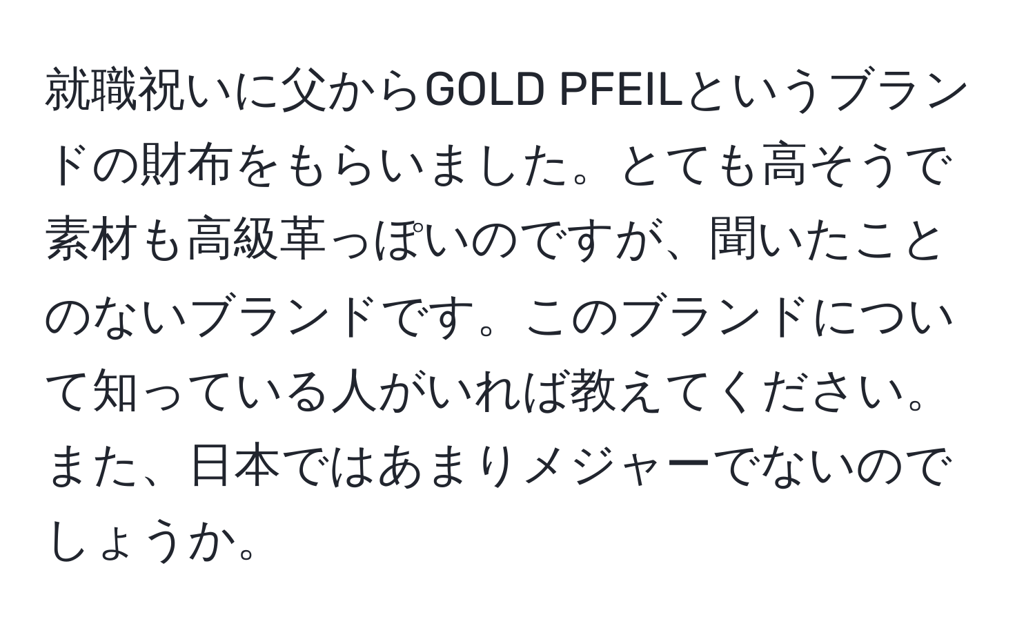 就職祝いに父からGOLD PFEILというブランドの財布をもらいました。とても高そうで素材も高級革っぽいのですが、聞いたことのないブランドです。このブランドについて知っている人がいれば教えてください。また、日本ではあまりメジャーでないのでしょうか。