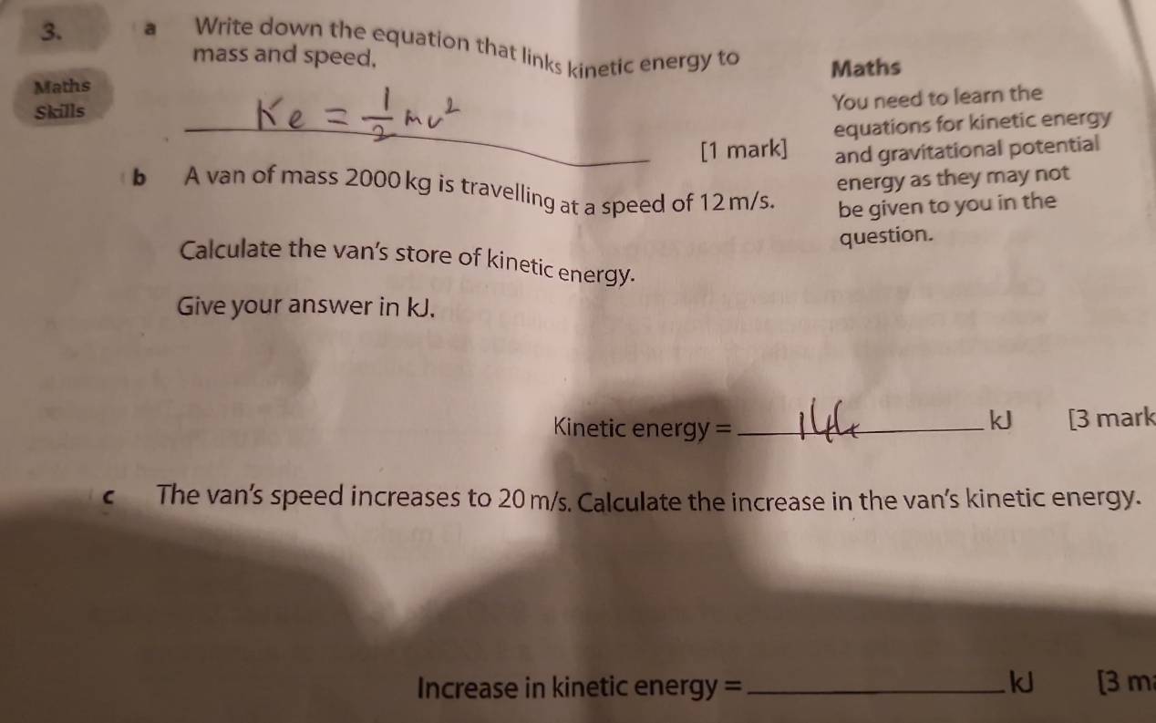 a Write down the equation that links kinetic energy to 
mass and speed, 
Maths Maths 
Skills 
You need to learn the 
_equations for kinetic energy 
[1 mark] and gravitational potential 
energy as they may not 
b A van of mass 2000 kg is travelling at a speed of 12 m/s. 
be given to you in the 
question. 
Calculate the van's store of kinetic energy. 
Give your answer in kJ. 
Kinetic energy = _kJ [3 mark 
c The van's speed increases to 20 m/s. Calculate the increase in the van's kinetic energy.
kJ
Increase in kinetic energy = _[3 m