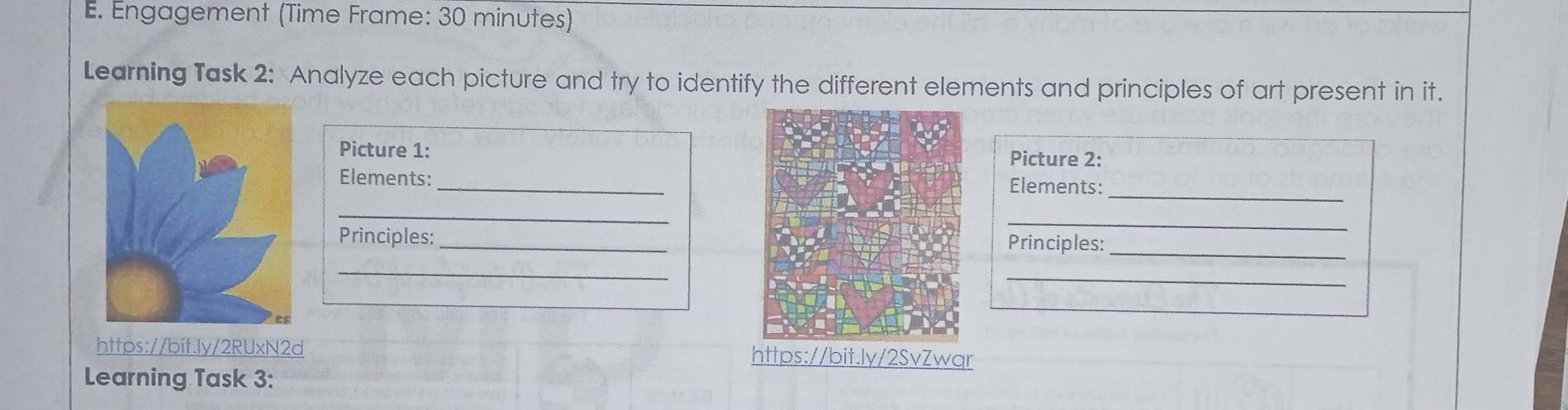 Engagement (Time Frame: 30 minutes) 
Learning Task 2: Analyze each picture and try to identify the different elements and principles of art present in it. 
Picture 1: Picture 2: 
_ 
Elements: _Elements: 
_ 
_ 
Principles: _Principles:_ 
_ 
_ 
https://bit.ly/2RUxN2d https://bit.ly/2SvZwqr 
Learning Task 3: