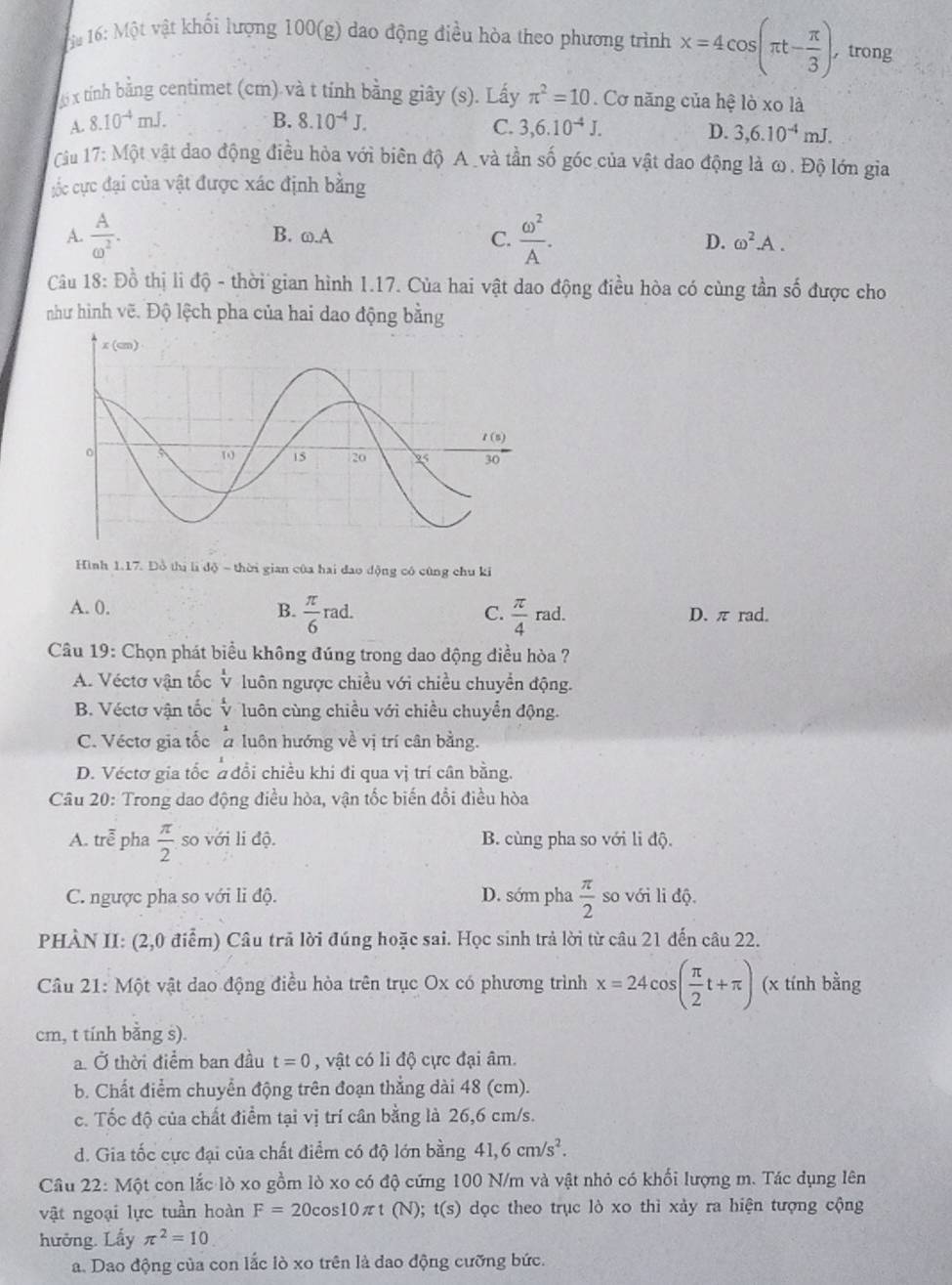 1# 16: Một vật khối lượng 100(g) dao động điều hòa theo phương trình x=4cos (π t- π /3 ). , trong
x tính bằng centimet (cm) và t tính bằng giây (s). Lấy π^2=10. Cơ năng của hệ lò xo là
A. 8.10^(-4)mJ. B. 8.10^(-4)J. 3,6.10^(-4)J.
C.
D. 3,6.10^(-4)mJ.
Câu 17:Mhat Qt vật đao động điều hòa với biên độ A _và tần số góc của vật dao động là ω. Độ lớn gia
;ốc cực đại của vật được xác định bằng
A.  A/omega^2 . B. ω. A
C.  omega^2/A . D. omega^2.A.
Câu 18: Đồ thị li độ - thời gian hình 1.17. Của hai vật dao động điều hòa có cùng tần số được cho
như hình vẽ. Độ lệch pha của hai dao động bằng
Hình 1.17. Đồ thị udo-then ri gian cùa hai dao dộng có cũng chu ki
A. 0. B.  π /6 rad.  π /4 rad. D. π rad.
C.
Câu 19: Chọn phát biểu không đúng trong dao dộng điều hòa ?
A. Véctơ vận tốc v luôn ngược chiều với chiều chuyển động.
B. Véctơ vận tốc v luôn cùng chiều với chiều chuyển động.
C. Véctơ gia tốc à luôn hướng về vị trí cân bằng.
D. Véctơ gia tốc # đổi chiều khi đi qua vị trí cân bằng.
Câu 20: Trong dao động điều hòa, vận tốc biến đổi điều hòa
A. trễ pha  π /2  so với li độ. B. cùng pha so với li độ.
C. ngược pha so với li độ. D. sớm pha  π /2  so với li độ.
PHÀN II: (2,0 điểm) Câu trã lời đúng hoặc sai. Học sinh trả lời từ câu 21 đến câu 22.
Câu 21: Một vật dao động điều hòa trên trục Ox có phương trình x=24cos ( π /2 t+π ) (x tính bằng
cm, t tính bằng s).
a. Ở thời điểm ban đầu t=0 , vật có li độ cực đại âm.
b. Chất điểm chuyển động trên đoạn thẳng dài 48 (cm).
c. Tốc độ của chất điểm tại vị trí cân bằng là 26,6 cm/s.
d. Gia tốc cực đại của chất điểm có độ lớn bằng 41,6cm/s^2.
Câu 22: Một con lắc lò xo gồm lò xo có độ cứng 100 N/m và vật nhỏ có khối lượng m. Tác dụng lên
vật ngoại lực tuần hoàn F=20cos 10π t(N);t(s) dọc theo trục lò xo thì xảy ra hiện tượng cộng
hưởng. Lấy π^2=10
a. Dao động của con lắc lò xo trên là dao động cưỡng bức.