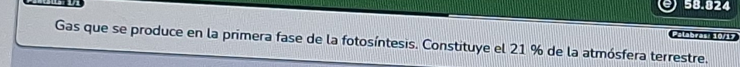 58.824 
Palabras! 10/17 
Gas que se produce en la primera fase de la fotosíntesis. Constituye el 21 % de la atmósfera terrestre.