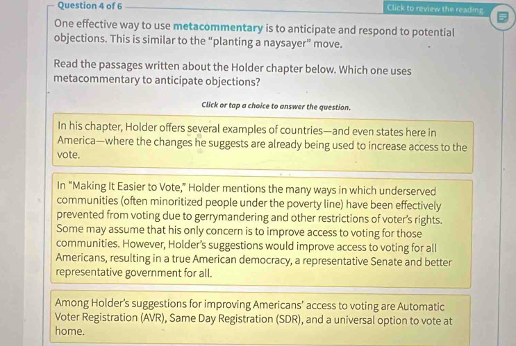 Click to review the reading 
One effective way to use metacommentary is to anticipate and respond to potential 
objections. This is similar to the “planting a naysayer” move. 
Read the passages written about the Holder chapter below. Which one uses 
metacommentary to anticipate objections? 
Click or tap a choice to answer the question. 
In his chapter, Holder offers several examples of countries—and even states here in 
America—where the changes he suggests are already being used to increase access to the 
vote. 
In “Making It Easier to Vote,” Holder mentions the many ways in which underserved 
communities (often minoritized people under the poverty line) have been effectively 
prevented from voting due to gerrymandering and other restrictions of voter’s rights. 
Some may assume that his only concern is to improve access to voting for those 
communities. However, Holder’s suggestions would improve access to voting for all 
Americans, resulting in a true American democracy, a representative Senate and better 
representative government for all. 
Among Holder’s suggestions for improving Americans’ access to voting are Automatic 
Voter Registration (AVR), Same Day Registration (SDR), and a universal option to vote at 
home.