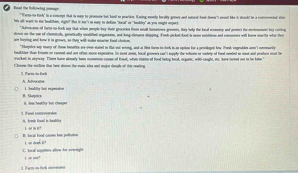a Read the following passage: 
"'Farm-to-fork' is a concept that is easy to promote but hard to practice. Eating mostly locally grown and natural food doesn"t sound like it should be a controversial idea 
We all want to eat healthier, right? But it isn't as easy to define "local" or "healthy" as you might expect 
"Advocates of farm-to-fork say that when people buy their groceries from small hometown growers, they help the local economy and protect the environment buy cutting 
down on the use of chemicals, genetically modified organisms, and long-distance shipping. Fresh-picked food is more nutritious and consumers will know exactly what they 
are buying and how it is grown, so they will make smarter food choices. 
"Skeptics say many of these benefits are over-stated to flat out wrong, and at best farm-to-fork is an option for a privileged few. Fresh vegetables aren't necessarily 
healthier than frozen or canned and are often more expensive. In most areas, local growers can't supply the volume or variety of food needed so meat and produce must be 
trucked in anyway. There have already been numerous causes of fraud, when claims of food being local, organic, wild-caught, etc. have turned out to be false." 
Choose the outline that best shows the main idea and major details of this reading. 
I. Farm-to-fork 
A. Advocates 
i. healthy but expensive 
B. Skeptics 
ii. less healthy but cheaper 
L Food controversies 
A. fresh food is healthy 
i. or is it? 
B. local food causes less pollution 
i. or does it? 
C. local suppliers allow for oversight 
L or not? 
1. Farm-to-fork movement