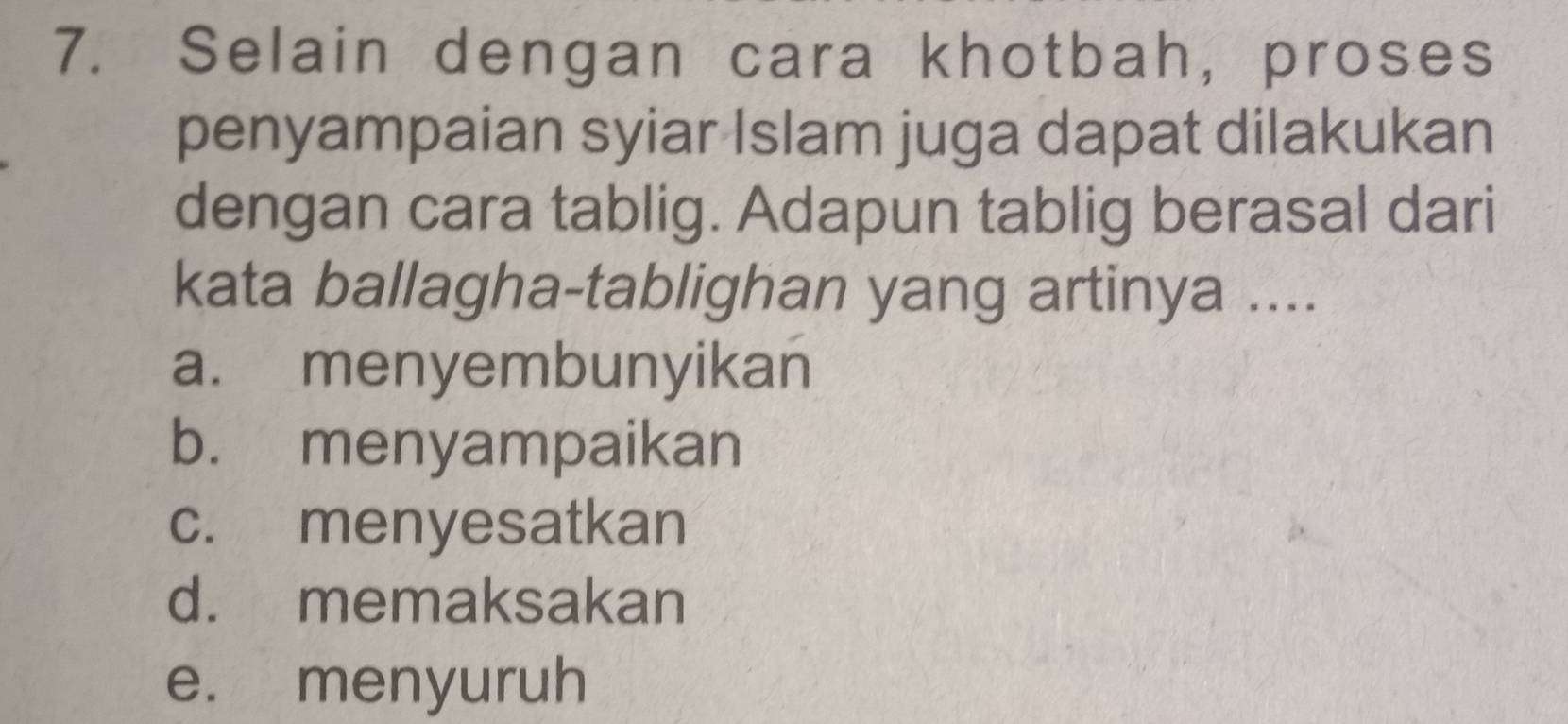 Selain dengan cara khotbah, proses
penyampaian syiar Islam juga dapat dilakukan
dengan cara tablig. Adapun tablig berasal dari
kata ballagha-tablighan yang artinya ....
a. menyembunyikan
b. menyampaikan
c. menyesatkan
d. memaksakan
e. menyuruh