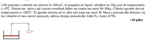 Në pistonin e cilindrit me seksion S=100cm^2 , të paraqitur në figurë, ndodhen m=28g azot në temperaturën
t_1=0°C , Pistoni me anën e një sistemi rrotullash lidhet me trupin me masë M=50kg Cilindri ngrohet deri në 
temperaturën t_2=100°C. Të gjendet lartësia në të cilën ulet trupi me masë M. Masa e pistonit dhe fërkimi i tij 
me cilindrin të mos merret parasysh, ndërsa shtypja atmosferike është P_0=1atm=10^5Pa. 
(10 pikë)