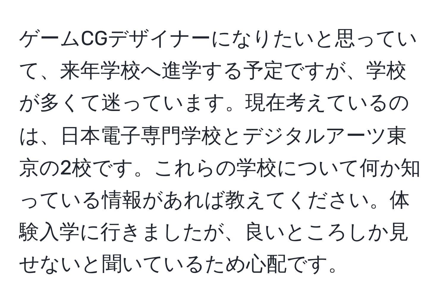 ゲームCGデザイナーになりたいと思っていて、来年学校へ進学する予定ですが、学校が多くて迷っています。現在考えているのは、日本電子専門学校とデジタルアーツ東京の2校です。これらの学校について何か知っている情報があれば教えてください。体験入学に行きましたが、良いところしか見せないと聞いているため心配です。