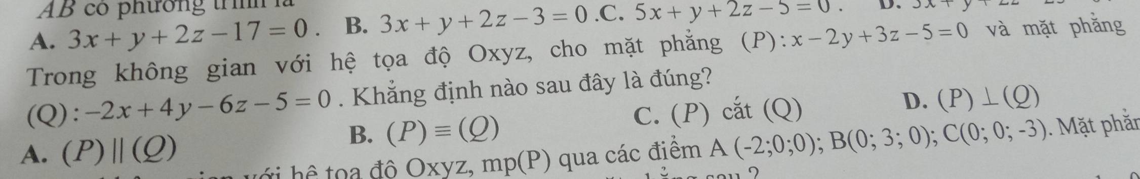 AB có phường trình
A. 3x+y+2z-17=0 B. 3x+y+2z-3=0.C.5x+y+2z-5=0 D、
Trong không gian với hệ tọa độ Oxyz, cho mặt phẳng (P): :x-2y+3z-5=0 và mặt phằng
(Q): -2x+4y-6z-5=0. Khẳng định nào sau đây là đúng?
D.
C. (P) cắt (Q) (P)⊥ (Q)
B. (P)equiv (Q)
A. (P)||(Q) qua các điểm A(-2;0;0); B(0;3;0); C(0;0;-3). Mặt phằr
t h ể to a đô Oxyz, mp(P)