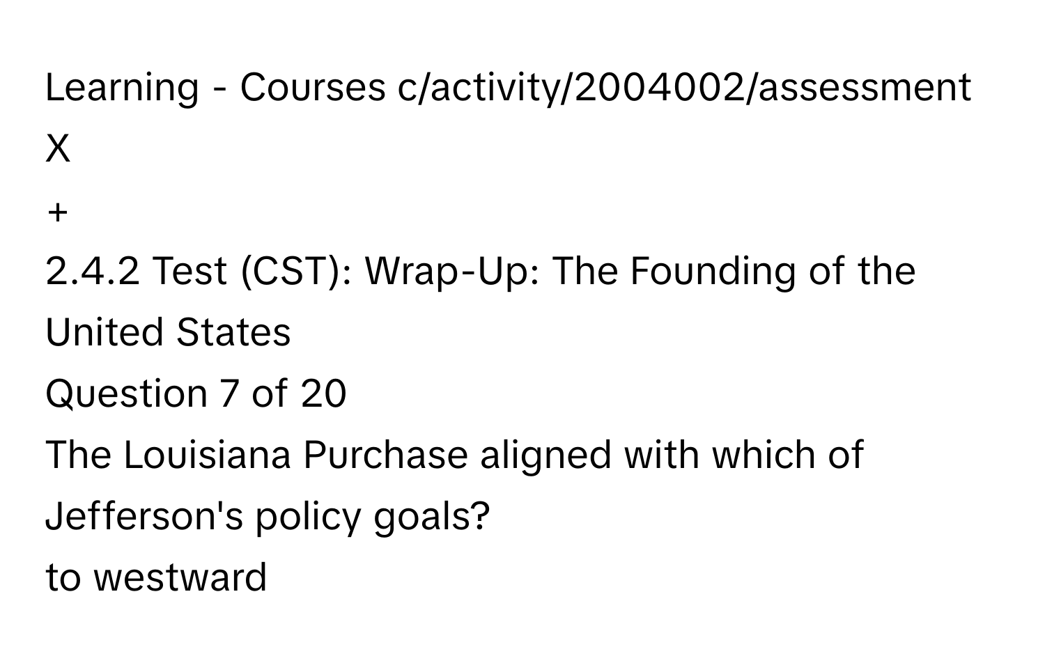 Learning - Courses  c/activity/2004002/assessment
X
+
2.4.2 Test (CST): Wrap-Up: The Founding of the United States
Question 7 of 20
The Louisiana Purchase aligned with which of Jefferson's policy goals?
to westward