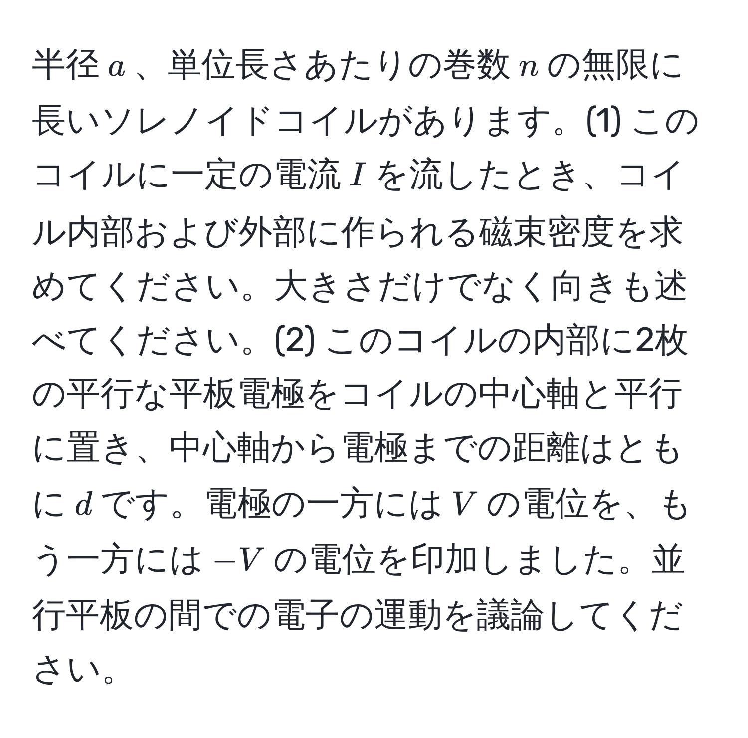 半径$a$、単位長さあたりの巻数$n$の無限に長いソレノイドコイルがあります。(1) このコイルに一定の電流$I$を流したとき、コイル内部および外部に作られる磁束密度を求めてください。大きさだけでなく向きも述べてください。(2) このコイルの内部に2枚の平行な平板電極をコイルの中心軸と平行に置き、中心軸から電極までの距離はともに$d$です。電極の一方には$V$の電位を、もう一方には$-V$の電位を印加しました。並行平板の間での電子の運動を議論してください。