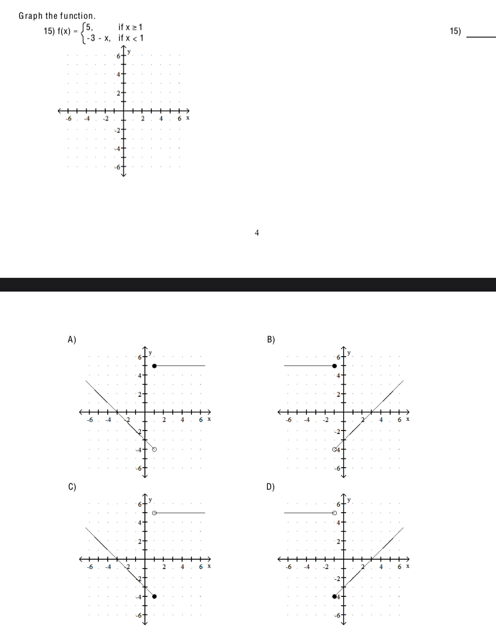 Graph the function. 
15) f(x)=beginarrayl 5,ifx≥ 1 -3-x,ifx<1endarray. 15)_ 
4 
A) 
B) 


C 
D)