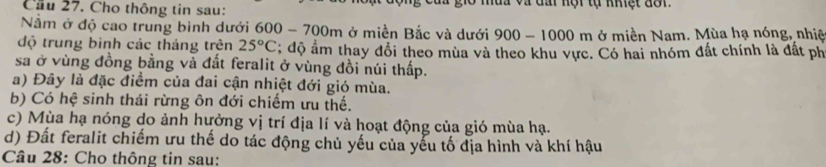 Cầu 27. Cho thông tin sau: l u a và đấ nội tự khệt đô n 
Nằm ở độ cao trung bình dưới 600 - 700m ở miền Bắc và dưới 900-1000m ở miền Nam. Mùa hạ nóng, nhiệ
độ trung bình các tháng trên 25°C; độ ẩm thay đổi theo mùa và theo khu vực. Có hai nhóm đất chính là đất ph
sa ở vùng đồng bằng và đất feralit ở vùng đồi núi thấp.
a) Đây là đặc điểm của đai cận nhiệt đới gió mùa.
b) Có hệ sinh thái rừng ôn đới chiếm ưu thế.
c) Mùa hạ nóng do ảnh hưởng vị trí địa lí và hoạt động của gió mùa hạ.
d) Đất feralit chiếm ưu thế do tác động chủ yếu của yếu tố địa hình và khí hậu
Câu 28: Cho thông tin sau: