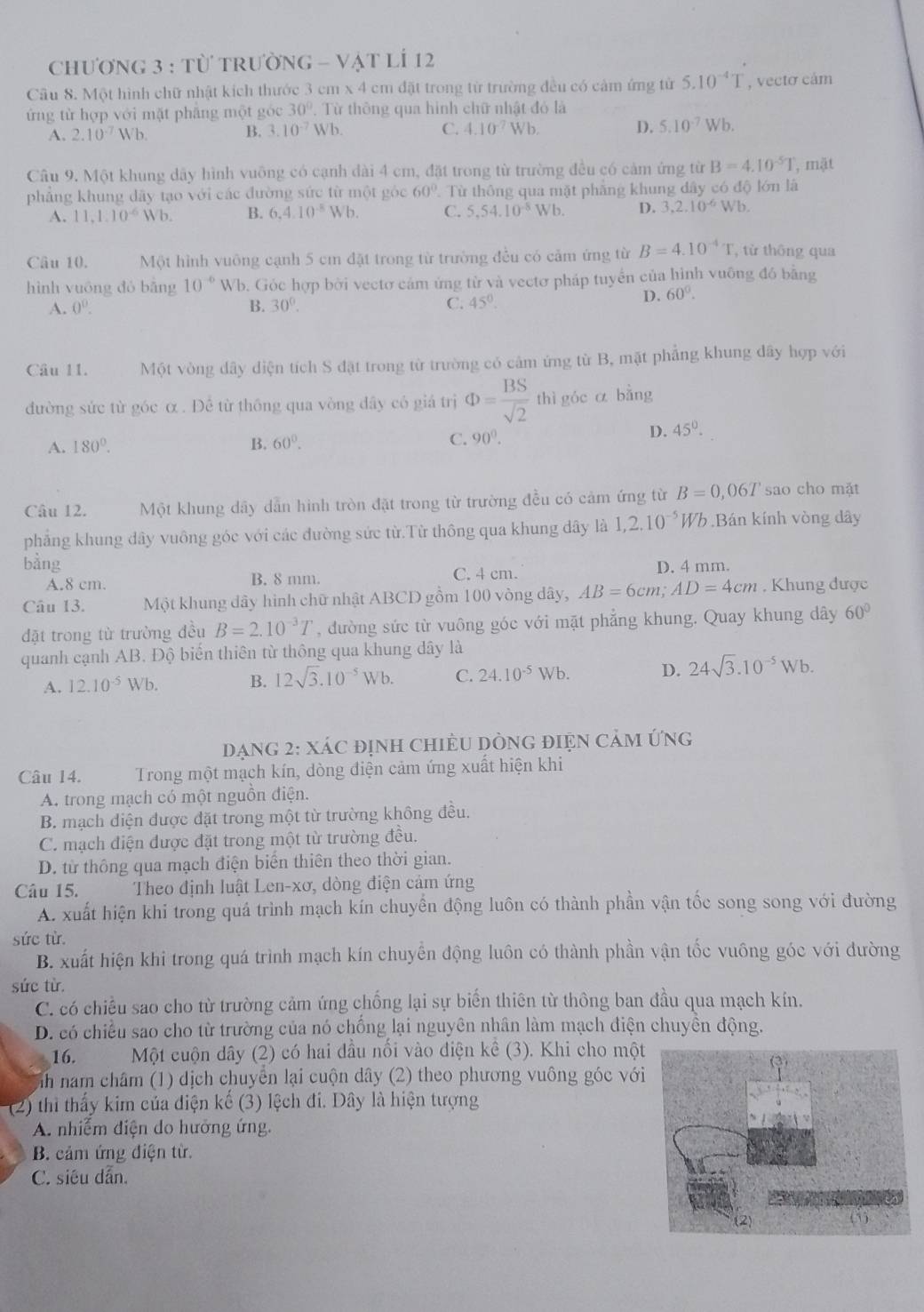 Chương 3 : Từ tRườnG - Vật lÍ 12
Cầu 8. Một hình chữ nhật kích thước 3 cm x 4 cm đặt trong từ trường đều có cảm ứng tử 5.10^(-4)T , vecto cảm
ứng từ hợp với mặt pháng một góc 30°. Từ thông qua hình chữ nhật đỏ là
A. 2.10^(-7)Wb. B. 3.10^(-7) Wb. C. 4.10^(-7) 3x Vb. D. 5.10^(-7)Wb.
Câu 9. Một khung dây hình vuỡng có cạnh dài 4 cm, đặt trong từ trường đều có cảm ứng từ B=4.10^(-5)T , mặt
phẳng khung dãy tạo với các đường sức từ một góc 60°. Từ thông qua mặt phẳng khung dây có độ lớn là
A. 11,1.10^(-6) Wb. B. 6.4.10^(-8)Wb C. 5,54.10^(-8)Wb. D. 3,2.10^(-6) Wb.
Câu 10. Một hình vuông cạnh 5 cm đặt trong từ trường đều có cảm ứng từ B=4.10^(-4)T , từ thông qua
hình vuōng dó bằng 10^(-6) WI b. Góc hợp bời vectơ cảm ứng từ và vectơ pháp tuyển của hình vuông đó bằng
A. 0^0. B. 30°. C. 45°.
D. 60°.
Câu 11. Một vòng dây diện tích S đặt trong từ trường có cảm ứng từ B, mặt phẳng khung dây hợp với
đường sức từ góc α . Đề từ thông qua vòng đây có giá trị Phi = BS/sqrt(2)  thì góc ā bằng
D. 45°.
A. 180°.
B. 60°. C. 90°.
Câu 12. Một khung dây dẫn hình tròn đặt trong từ trường đều có cảm ứng từ B=0,06T sao cho mặt
phẳng khung dây vuông góc với các đường sức từ.Từ thông qua khung dây là 1,2.10^(-5) Wb Bán kính vòng dây
bàng D. 4 mm.
A.8 cm. B. 8 mm. C. 4 cm.
Câu 13. Một khung dây hình chữ nhật ABCD gồm 100 vòng dây, AB=6cm;AD=4cm. Khung được
đặt trong từ trường đều B=2.10^(-3)T , dường sức từ vuông góc với mặt phẳng khung. Quay khung dây 60°
quanh cạnh AB. Độ biến thiên từ thông qua khung dây là
A. 12.10^(-5) Wb. B. 12sqrt(3).10^(-5)Wb. C. 24.10^(-5)Wb. D. 24sqrt(3).10^(-5)Wb.
Dạng 2: Xác định chiều Dòng điện cảm ứng
Câu 14. Trong một mạch kín, dòng điện cảm ứng xuất hiện khi
A. trong mạch có một nguồn điện.
B. mạch điện được đặt trong một từ trường không đều.
C. mạch điện được đặt trong một từ trường đều.
D. từ thông qua mạch điện biển thiên theo thời gian.
Câu 15.  Theo định luật Len-xơ, dòng điện cảm ứng
A. xuất hiện khi trong quả trình mạch kín chuyển động luôn có thành phần vận tốc song song với đường
sức từ.
B. xuất hiện khi trong quá trình mạch kín chuyển động luôn có thành phần vận tốc vuông góc với đường
sức từ.
C. có chiều sao cho từ trường cảm ứng chống lại sự biến thiên từ thông ban đầu qua mạch kín.
D. có chiều sao cho từ trường của nó chống lại nguyên nhân làm mạch điện chuyền động.
16. Một cuộn dây (2) có hai đầu nối vào điện kê (3). Khi cho một
nh nam châm (1) dịch chuyển lại cuộn dây (2) theo phương vuông góc với
(2) thi thấy kim của điện kế (3) lệch đi. Dây là hiện tượng
A. nhiễm điện do hưởng ứng.
B. cảm ứng điện từ.
C. siêu dẫn.
