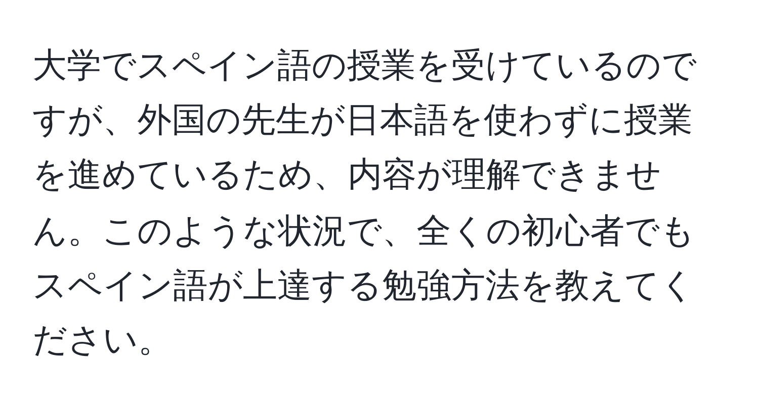 大学でスペイン語の授業を受けているのですが、外国の先生が日本語を使わずに授業を進めているため、内容が理解できません。このような状況で、全くの初心者でもスペイン語が上達する勉強方法を教えてください。