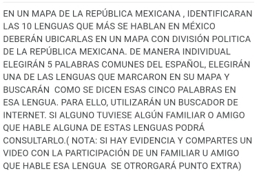 EN UN MAPA DE LA REPÚBLICA MEXICANA , IDENTIFICARAN 
LAS 10 LENGUAS QUE MÁS SE HABLAN EN MÉXICO 
DEBERÁN UBICARLAS EN UN MAPA CON DIVISIÓN POLITICA 
DE LA REPÚBLICA MEXICANA. DE MANERA INDIVIDUAL 
ELEGIRÁN 5 PALABRAS COMUNES DEL ESPAÑOL, ELEGIRÁN 
UNA DE LAS LENGUAS QUE MARCARON EN SU MAPA Y 
BUSCARÁN COMO SE DICEN ESAS CINCO PALABRAS EN 
ESA LENGUA. PARA ELLO, UTILIZARÁN UN BUSCADOR DE 
INTERNET. SI ALGUNO TUVIESE ALGÚN FAMILIAR O AMIGO 
QUE HABLE ALGUNA DE ESTAS LENGUAS PODRÁ 
CONSULTARLO.( NOTA: SI HAY EVIDENCIA Y COMPARTES UN 
VIDEO CON LA PARTICIPACIÓN DE UN FAMILIAR U AMIGO 
QUE HABLE ESA LENGUA SE OTRORGARÁ PUNTO EXTRA)