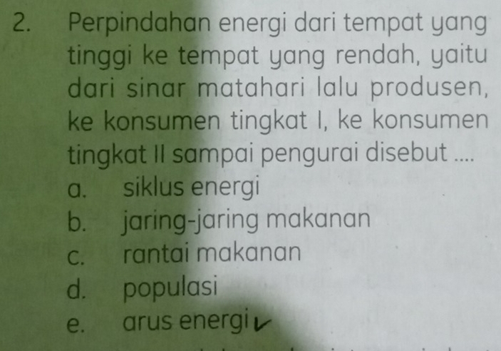 Perpindahan energi dari tempat yang
tinggi ke tempat yang rendah, yaitu
dari sinar matahari lalu produsen,
ke konsumen tingkat I, ke konsumen
tingkat II sampai pengurai disebut ....
a. siklus energi
b. jaring-jaring makanan
c. rantai makanan
d. populasi
e. arus energi