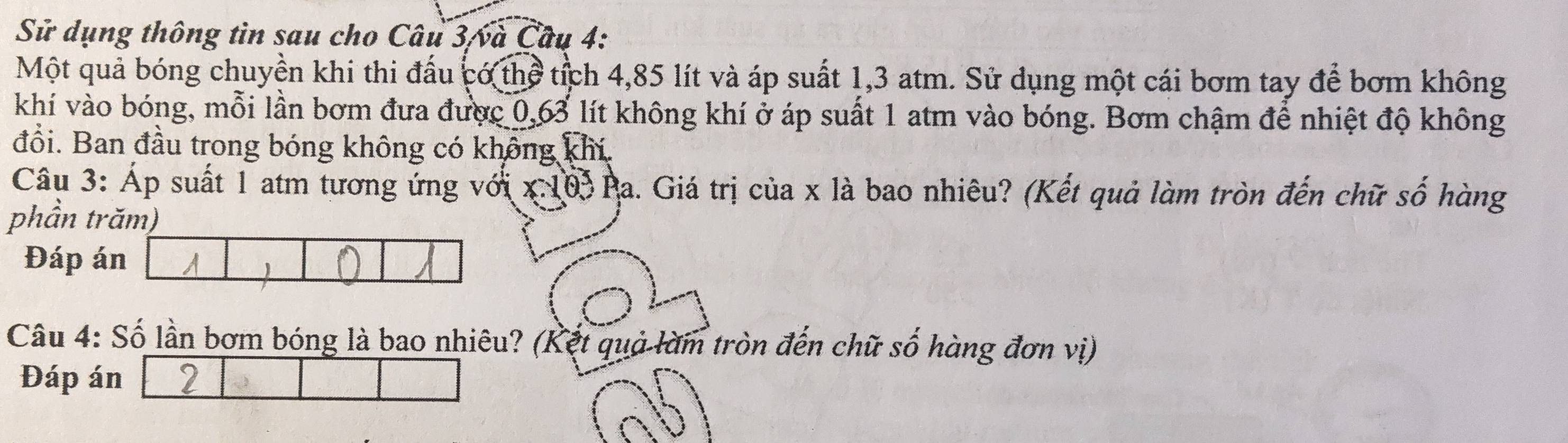 Sử dụng thông tin sau cho Câu 3/và Câu 4: 
Một quả bóng chuyền khi thi đấu có thể tích 4,85 lít và áp suất 1,3 atm. Sử dụng một cái bơm tay để bơm không 
khí vào bóng, mỗi lần bơm đưa được 0,63 lít không khí ở áp suất 1 atm vào bóng. Bơm chậm để nhiệt độ không 
đổi. Ban đầu trong bóng không có không khí. 
Câu 3: Áp suất 1 atm tương ứng với x 103 Pa. Giá trị của x là bao nhiêu? (Kết quả làm tròn đến chữ số hàng 
phần trăm) 
Đáp án 
 
Câu 4: Số lần bơm bóng là bao nhiêu? (Kết quả làm tròn đến chữ số hàng đơn vị) 
Đáp án