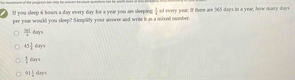 The movement of the progress bar may be uneven because questions can be worth more or less (including ze18) depending on yu
I If you sleep 6 hours a day every day for a year you are sleeping  1/4  of every year. If there are 365 days in a year, how many days
per year would you sleep? Simplify your answer and write it as a mixed number.
 365/4 days
45 5/8 days
 8/4 days
91 1/4 days