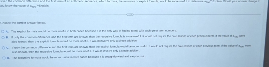 ew the v l o Given the common difference and the first term of an arithmetic sequence, which formula, the recursve or explicit formula, would be more useful to determine  41/20  ? Explain. Would your answer change i!
4_x24 ?txcan
Choowe the correct anwer befow
A. The explicit formula would be more useful in both cases because it is the anly way of finding term with such great tern numbers.
B. If only the common difference and the first term we known, then the recursive formula is more useful. It would not requine the calculations of each previous term. if the value of 4_c20
also known, then the explicit formula would be more useful. It would involve only a single addition.
C. If only the common difference and the first term are known, then the explicit formula would be more useful. I would not requise the calculations of each previous tem. If the value of
also known, then the recursive formula would be more useful. It would i molve only a single addition
(. The recursive formula would be mose useful in both cases because it is straightforward and easy to use.