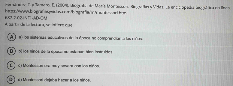 Fernández, T. y Tamaro, E. (2004). Biografía de María Montessori. Biografías y Vidas. La enciclopedia biográfica en línea.
https://www.biografiasyvidas.com/biografia/m/montessori.htm
687-2-02-INF1-AD-OM
A partir de la lectura, se infiere que
A ) a) los sistemas educativos de la época no comprendían a los niños.
B b) los niños de la época no estaban bien instruidos.
C) c) Montessori era muy severa con los niños.
D d) Montessori dejaba hacer a los niños.