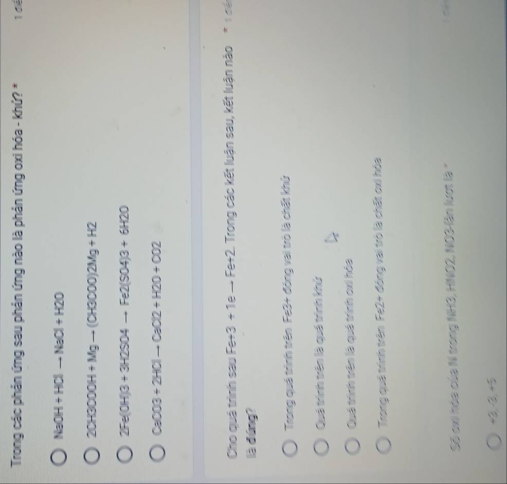 Trong các phản ứng sau phản ứng nào là phản ứng oxi hóa - khứ? * 1 để
NaOH+HClto NaCl+H2O
20H3000H+Mgto (CH3000)2Mg+H2
2Fe(OH)3+3H2SO4to Fe2(SO4)3+6H2O
CaCO3+2HClto CaCl2+H2O+CO2
Cho quá trình sau Fe+3+1e-Fe+2 Trong các kết luận sau, kết luận nào * 1 để
là đúng?
Trong quá trình trên Fe3+ đóng vai trò là chất khử
Quá trình trên là quá trình khử
Quá trình trên là quá trình cxi hóa
Trong quá trình trên Fe2+ đóng vai trò là chất oxi hóa
Số exi hóa của N trong NH3, HNO2, NO3 lần lượt là *