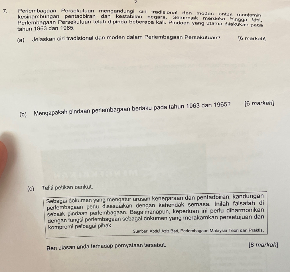 7 
7. Perlembagaan Persekutuan mengandungi ciri tradisional dan moden untuk menjamin 
kesinambungan pentadbiran dan kestabilan negara. Semenjak merdeka hingga kini, 
Perlembagaan Persekutuan telah dipinda beberapa kali. Pindaan yang utama dilakukan pada 
tahun 1963 dan 1965. 
(a) Jelaskan ciri tradisional dan moden dalam Perlembagaan Persekutuan? [6 markah] 
(b) Mengapakah pindaan perlembagaan berlaku pada tahun 1963 dan 1965? [6 markah] 
(c) Teliti petikan berikut. 
Sebagai dokumen yang mengatur urusan kenegaraan dan pentadbiran, kandungan 
perlembagaan perlu disesuaikan dengan kehendak semasa. Inilah falsafah di 
sebalik pindaan perlembagaan. Bagaimanapun, keperluan ini perlu diharmonikan 
dengan fungsi perlembagaan sebagai dokumen yang merakamkan persetujuan dan 
kompromi pelbagai pihak. 
Sumber: Abdul Aziz Bari, Perlembagaan Malaysia Teori dan Praktis, 
Beri ulasan anda terhadap pernyataan tersebut. [8 markah]