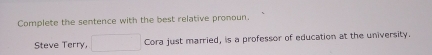 Complete the sentence with the best relative pronoun 
Steve Terry, □ Cora just married, is a professor of education at the university.