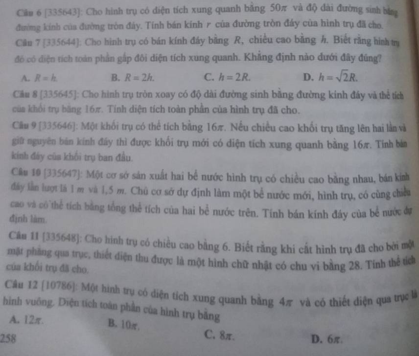 [335643]: Cho hình trụ có diện tích xung quanh bằng 50π và độ đài đường sinh bằng
đường kính của đường tròn đảy. Tính bán kinh r của đường tròn đáy của hình trụ đã cho.
Cân 7 [335644]: Cho hình trụ có bán kính đầy bằng R, chiều cao bằng h. Biết rằng hình trự
đó có diện tích toàn phần gấp đôi diện tích xung quanh. Khẳng định nào dưới đây đúng?
A. R=h. B. R=2h. C. h=2R. D. h=sqrt(2)R.
Cầu 8 [335645]: Cho hình trụ tròn xoay có độ dài đường sinh bằng đường kinh đây và thể tích
của khổi trụ băng 16π. Tính diện tích toàn phần của hình trụ đã cho.
Cầu 9 [335646]: Một khối trụ có thể tích bằng 16π. Nếu chiều cao khối trụ tăng lên hai lần và
giữ nguyên bản kính đầy thì được khối trụ mới có diện tích xung quanh bằng 16π. Tính bán
kính đảy của khối trụ ban đầu.
Câu 10 [335647]: Một cơ sở sản xuất hai bể nước hình trụ có chiều cao bằng nhau, bán kính
đây lần lượt là 1 m và 1,5 m. Chủ cơ sở dự định làm một bể nước mới, hình trụ, có cùng chiều
cao và có thể tích bằng tổng thể tích của hai bể nước trên. Tính bán kính đây của bể nước đự
định làm
Câu 11 [335648]: Cho hình trụ có chiều cao bằng 6. Biết rằng khi cất hình trụ đã cho bởi một
mặt phầng qua trục, thiết diện thu được là một hình chữ nhật có chu vi bằng 28. Tính thể tích
của khối trụ đã cho.
Câu 12 [10786]: Một hình trụ có diện tích xung quanh bằng 4π và có thiết diện qua trục là
hình vuông. Diện tích toàn phần của hình trụ bằng
A. 12π.
B. 10π, C. 8π.
258 D. 6π.