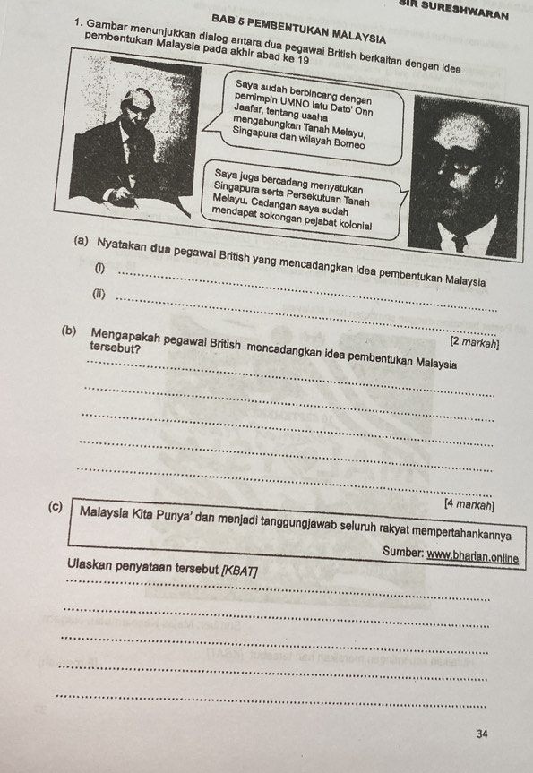 sik sureshwaran 
BAB 5 PEMBENTUKAN MALAYSIA 
1. Gambar menunjukkan dialog antara d 
pembentukan Malaysia pada akhir abad ke 19
cadangkan idea pembentukan Malaysla 
(1)_ 
(ii)_ 
_ 
(b) Mengapakah pegawai British mencadangkan idea pembentukan Malaysia tersebut? 
[2 markah] 
_ 
_ 
_ 
_ 
[4 markah] 
(c) Malaysia Kita Punya’ dan menjadi tanggungjawab seluruh rakyat mempertahankannya 
Sumber: www.bharian.online 
_ 
Ulaskan penyataan tersebut [KBAT] 
_ 
_ 
_ 
_ 
34