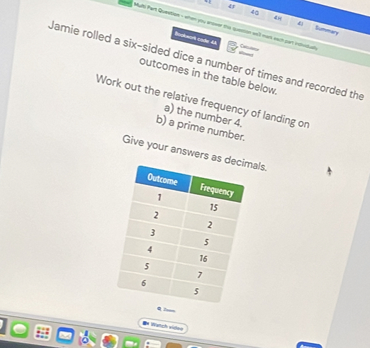4F 
4H 
40 Summary 
Multi Part Question - when you anower this question well mark each part individuall 
Bookwork code 4A Calculstor 
Jamie rolled a six-sided dice a number of times and recorded the 
outcomes in the table below. 
Work out the relative frequency of landing on 
a) the number 4. 
b) a prime number. 
Give your answers asals. 
Q Zoom 
Watch video 
I