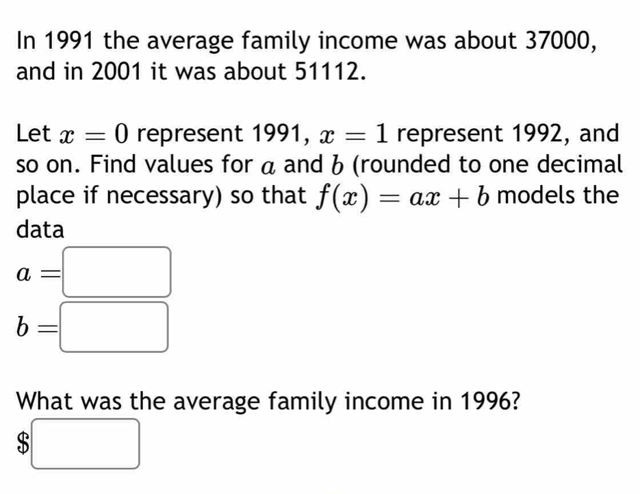 In 1991 the average family income was about 37000, 
and in 2001 it was about 51112. 
Let x=0 represent 1991, x=1 represent 1992, and 
so on. Find values for a and b (rounded to one decimal 
place if necessary) so that f(x)=ax+b models the 
data
a=□
b=□
What was the average family income in 1996?
$